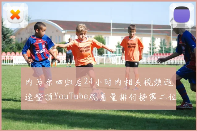 内马尔回归后24小时内相关视频迅速登顶YouTube观看量排行榜第二位