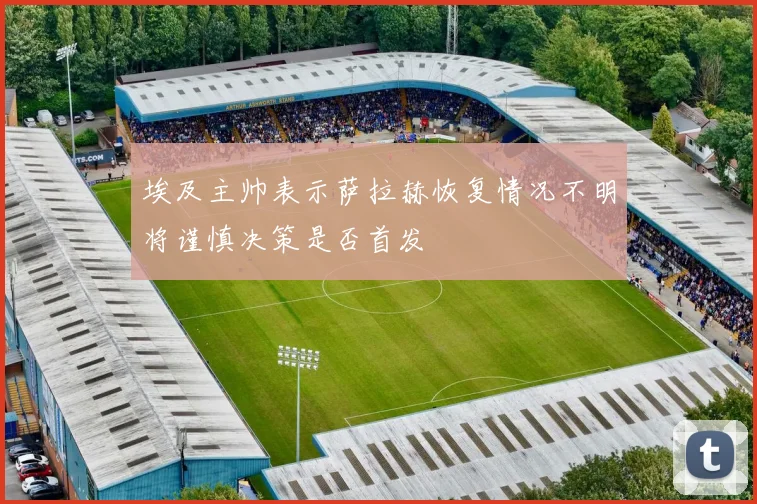 埃及主帅表示萨拉赫恢复情况不明将谨慎决策是否首发