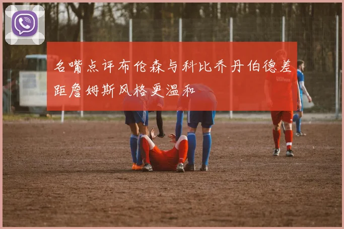 名嘴点评布伦森与科比乔丹伯德差距詹姆斯风格更温和