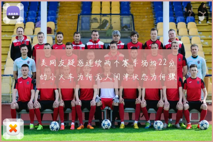 美网友疑惑连续两个赛季场均22分的小火车为何无人问津状态为何骤降