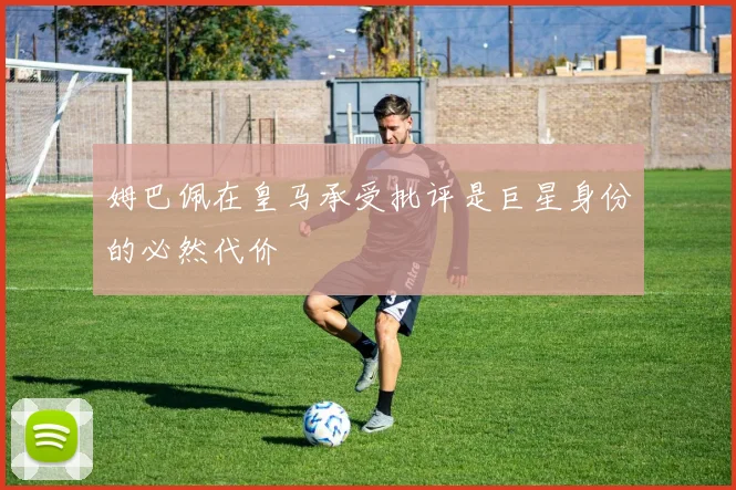 姆巴佩在皇马承受批评是巨星身份的必然代价