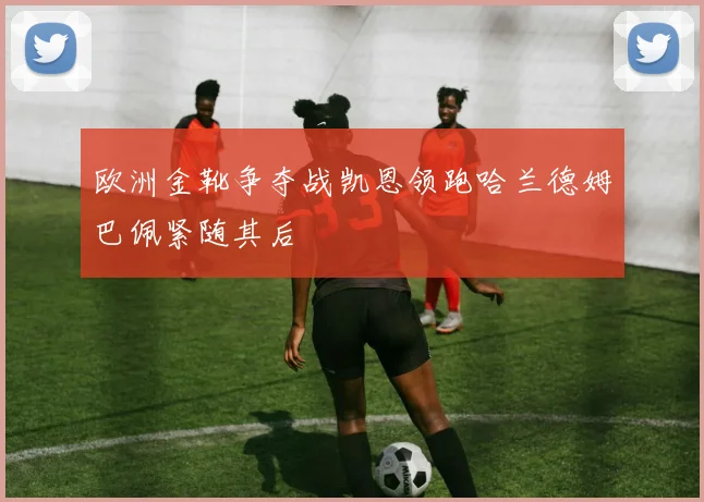 欧洲金靴争夺战凯恩领跑哈兰德姆巴佩紧随其后