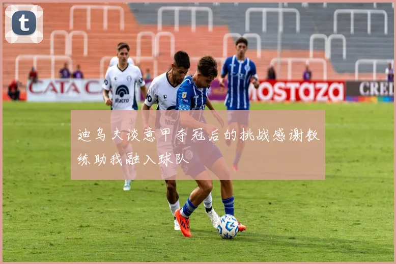 迪乌夫谈意甲夺冠后的挑战感谢教练助我融入球队
