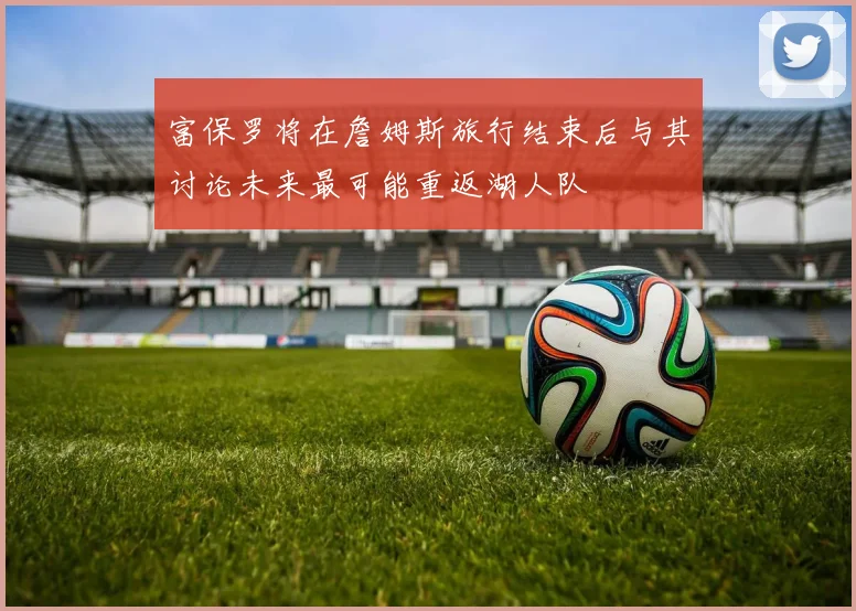 富保罗将在詹姆斯旅行结束后与其讨论未来最可能重返湖人队
