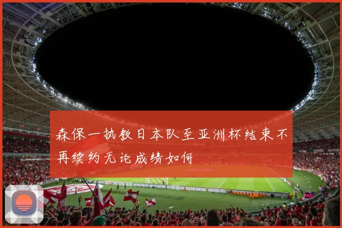 森保一执教日本队至亚洲杯结束不再续约无论成绩如何