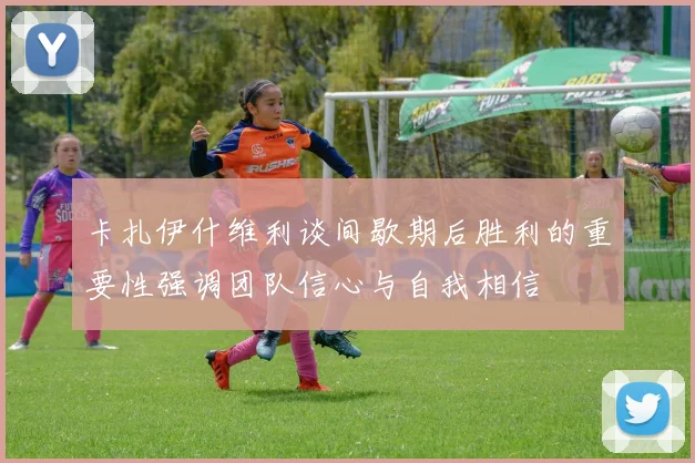 卡扎伊什维利谈间歇期后胜利的重要性强调团队信心与自我相信
