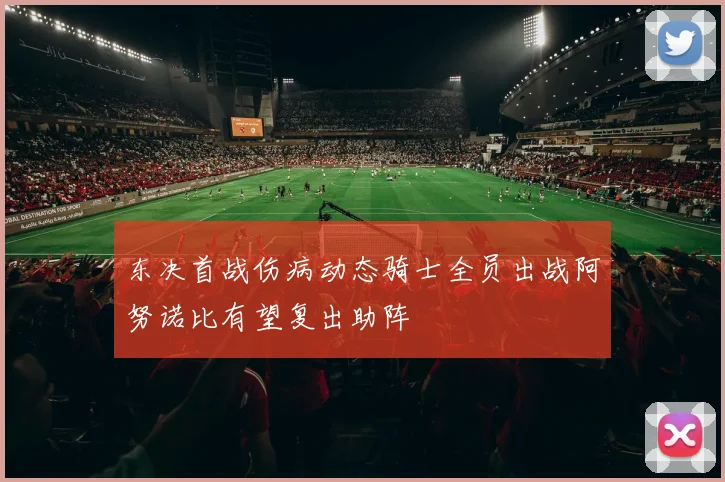 东决首战伤病动态骑士全员出战阿努诺比有望复出助阵